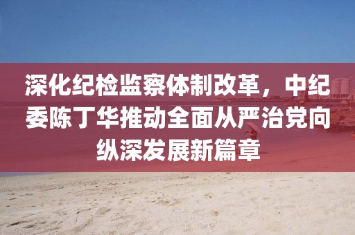 深化紀(jì)檢監(jiān)察體制改革，中紀(jì)委陳丁華推動全面從嚴(yán)治黨向縱深發(fā)展新篇章