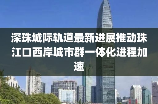 深珠城際軌道最新進(jìn)展推動(dòng)珠江口西岸城市群一體化進(jìn)程加速