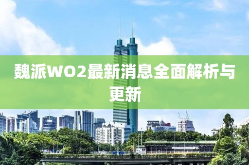 魏派WO2最新消息全面解析與更新