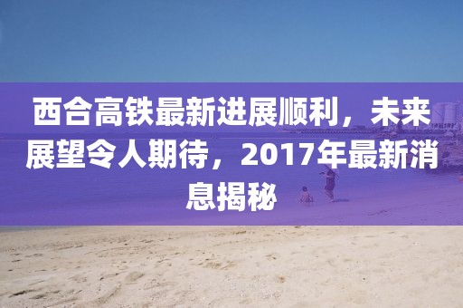 西合高鐵最新進展順利，未來展望令人期待，2017年最新消息揭秘