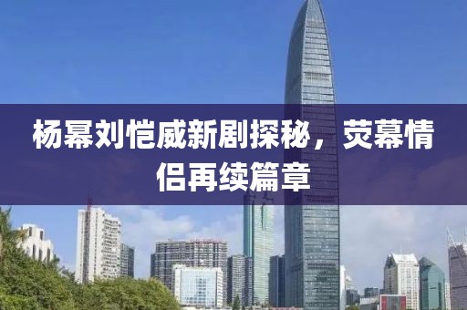 楊冪劉愷威新劇探秘，熒幕情侶再續(xù)篇章