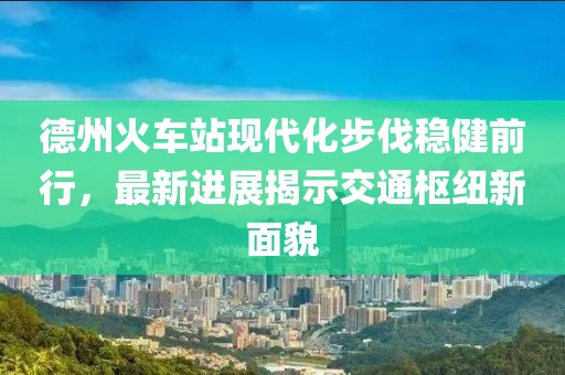 德州火車站現(xiàn)代化步伐穩(wěn)健前行，最新進(jìn)展揭示交通樞紐新面貌