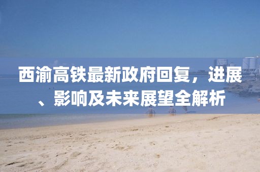 西渝高鐵最新政府回復(fù)，進(jìn)展、影響及未來展望全解析