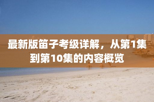 最新版笛子考級(jí)詳解，從第1集到第10集的內(nèi)容概覽