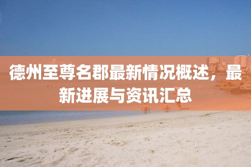 德州至尊名郡最新情況概述，最新進展與資訊匯總