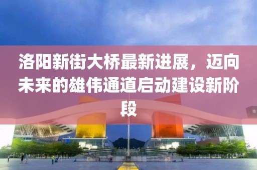 洛陽新街大橋最新進展，邁向未來的雄偉通道啟動建設(shè)新階段