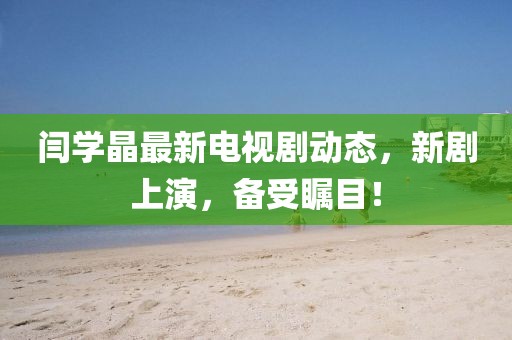 閆學晶最新電視劇動態(tài)，新劇上演，備受矚目！