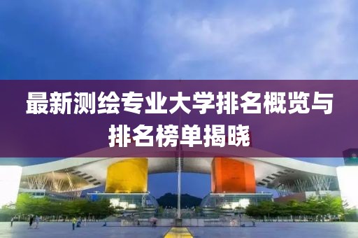 最新測繪專業(yè)大學(xué)排名概覽與排名榜單揭曉