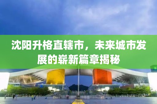 沈陽升格直轄市，未來城市發(fā)展的嶄新篇章揭秘