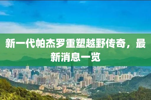 新一代帕杰羅重塑越野傳奇，最新消息一覽