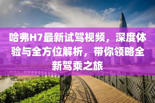 哈弗H7最新試駕視頻，深度體驗(yàn)與全方位解析，帶你領(lǐng)略全新駕乘之旅
