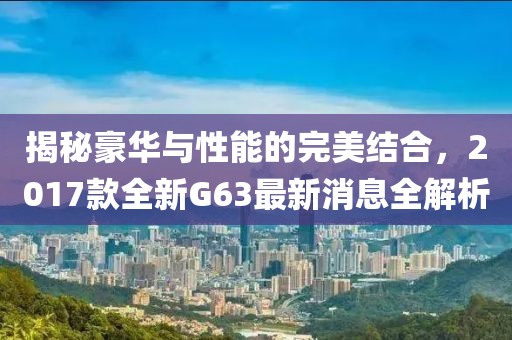 揭秘豪華與性能的完美結(jié)合，2017款全新G63最新消息全解析
