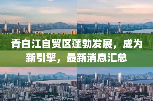 青白江自貿(mào)區(qū)蓬勃發(fā)展，成為新引擎，最新消息匯總