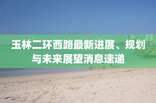 玉林二環(huán)西路最新進展、規(guī)劃與未來展望消息速遞