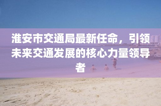 淮安市交通局最新任命，引領未來交通發(fā)展的核心力量領導者