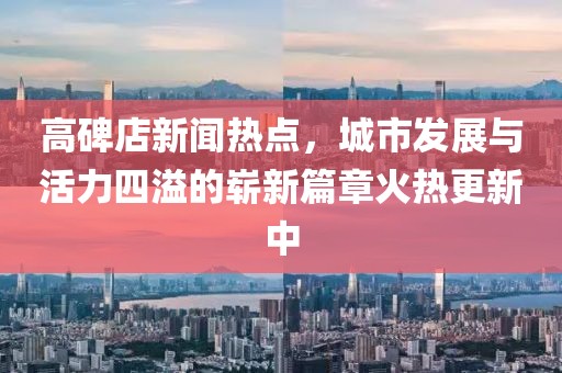 高碑店新聞熱點，城市發(fā)展與活力四溢的嶄新篇章火熱更新中