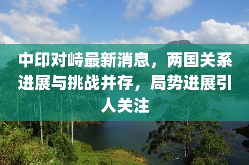 中印對峙最新消息，兩國關(guān)系進(jìn)展與挑戰(zhàn)并存，局勢進(jìn)展引人關(guān)注