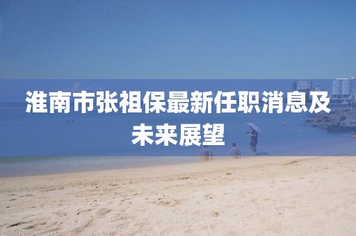 淮南市張祖保最新任職消息及未來(lái)展望