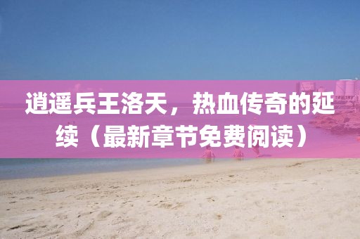 逍遙兵王洛天，熱血傳奇的延續(xù)（最新章節(jié)免費閱讀）