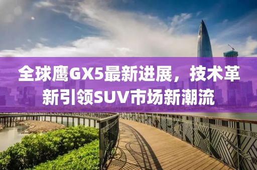 全球鷹GX5最新進展，技術革新引領SUV市場新潮流