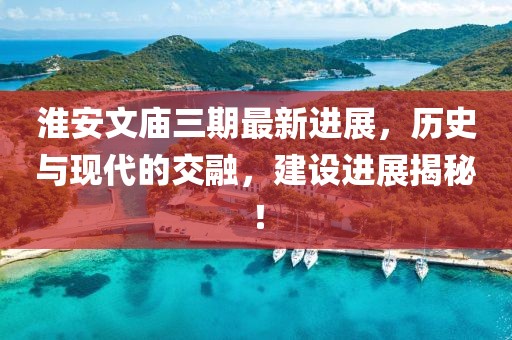 淮安文廟三期最新進(jìn)展，歷史與現(xiàn)代的交融，建設(shè)進(jìn)展揭秘！