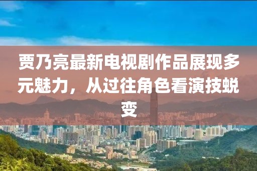 賈乃亮最新電視劇作品展現(xiàn)多元魅力，從過往角色看演技蛻變
