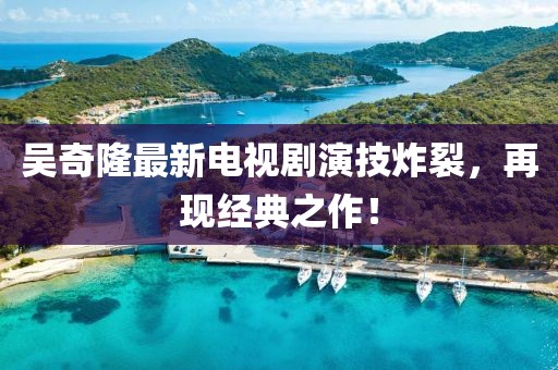 吳奇隆最新電視劇演技炸裂，再現(xiàn)經(jīng)典之作！