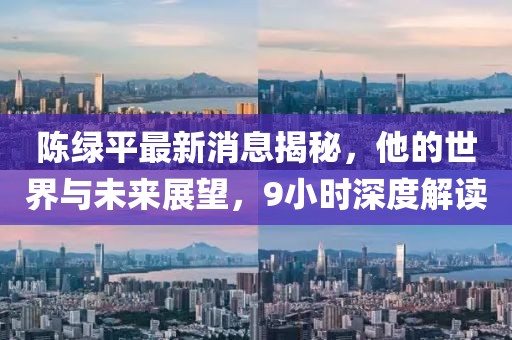 陳綠平最新消息揭秘，他的世界與未來展望，9小時(shí)深度解讀