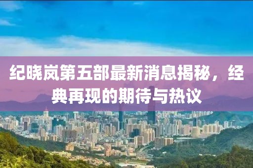 紀(jì)曉嵐第五部最新消息揭秘，經(jīng)典再現(xiàn)的期待與熱議