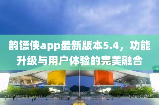 韻鏢俠app最新版本5.4，功能升級與用戶體驗的完美融合