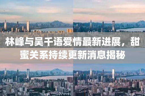 林峰與吳千語愛情最新進展，甜蜜關(guān)系持續(xù)更新消息揭秘