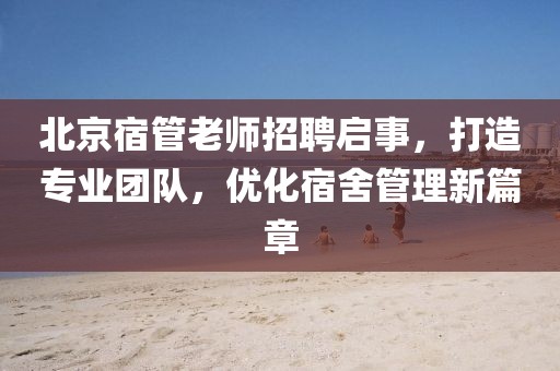 北京宿管老師招聘啟事，打造專業(yè)團隊，優(yōu)化宿舍管理新篇章