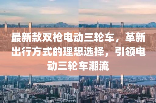 最新款雙槍電動三輪車，革新出行方式的理想選擇，引領(lǐng)電動三輪車潮流