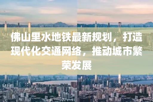 佛山里水地鐵最新規(guī)劃，打造現(xiàn)代化交通網(wǎng)絡(luò)，推動城市繁榮發(fā)展
