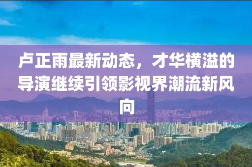 盧正雨最新動態(tài)，才華橫溢的導(dǎo)演繼續(xù)引領(lǐng)影視界潮流新風(fēng)向