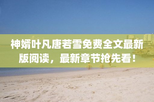 神婿葉凡唐若雪免費(fèi)全文最新版閱讀，最新章節(jié)搶先看！