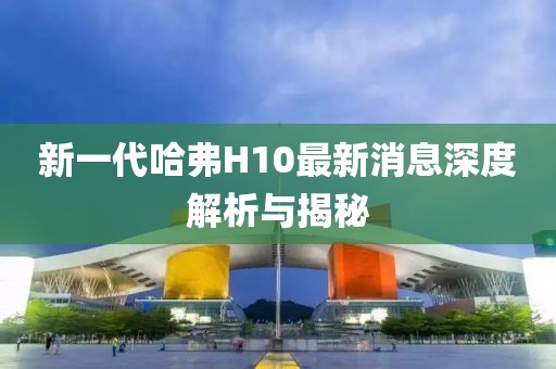 新一代哈弗H10最新消息深度解析與揭秘
