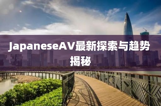 JapaneseAV最新探索與趨勢揭秘