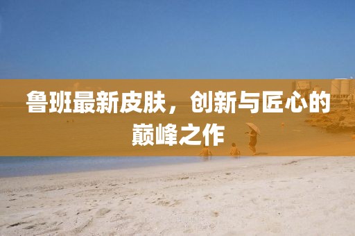 魯班最新皮膚，創(chuàng)新與匠心的巔峰之作