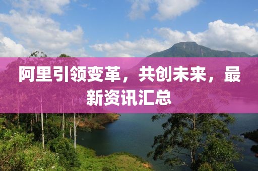 阿里引領(lǐng)變革，共創(chuàng)未來，最新資訊匯總