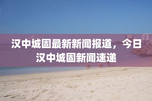 漢中城固最新新聞報(bào)道，今日漢中城固新聞速遞