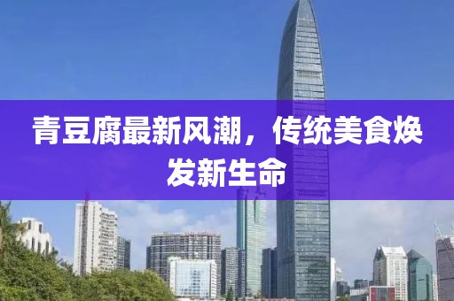 青豆腐最新風(fēng)潮，傳統(tǒng)美食煥發(fā)新生命