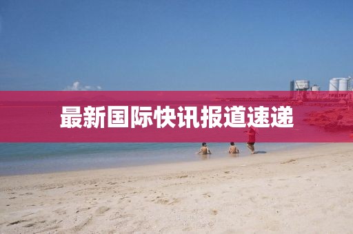最新國際快訊報(bào)道速遞