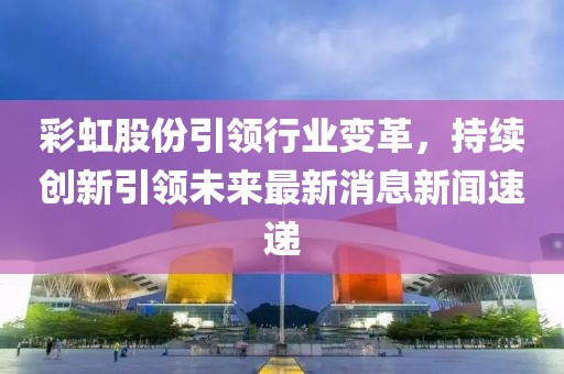 彩虹股份引領(lǐng)行業(yè)變革，持續(xù)創(chuàng)新引領(lǐng)未來最新消息新聞速遞