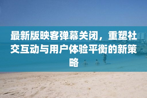 最新版映客彈幕關(guān)閉，重塑社交互動與用戶體驗平衡的新策略