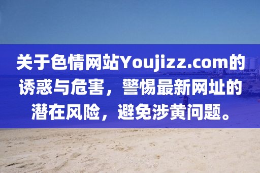 關(guān)于色情網(wǎng)站Youjizz.com的誘惑與危害，警惕最新網(wǎng)址的潛在風(fēng)險(xiǎn)，避免涉黃問(wèn)題。
