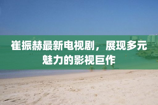 崔振赫最新電視劇，展現(xiàn)多元魅力的影視巨作