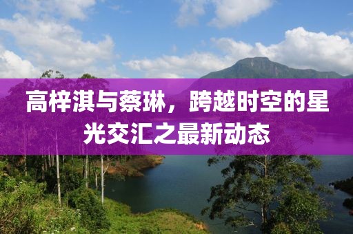 高梓淇與蔡琳，跨越時(shí)空的星光交匯之最新動(dòng)態(tài)