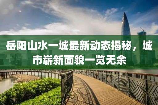 岳陽山水一城最新動(dòng)態(tài)揭秘，城市嶄新面貌一覽無余