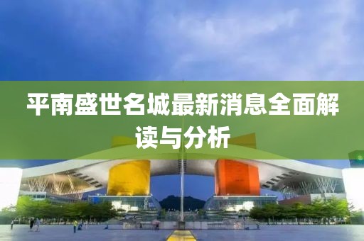 平南盛世名城最新消息全面解讀與分析